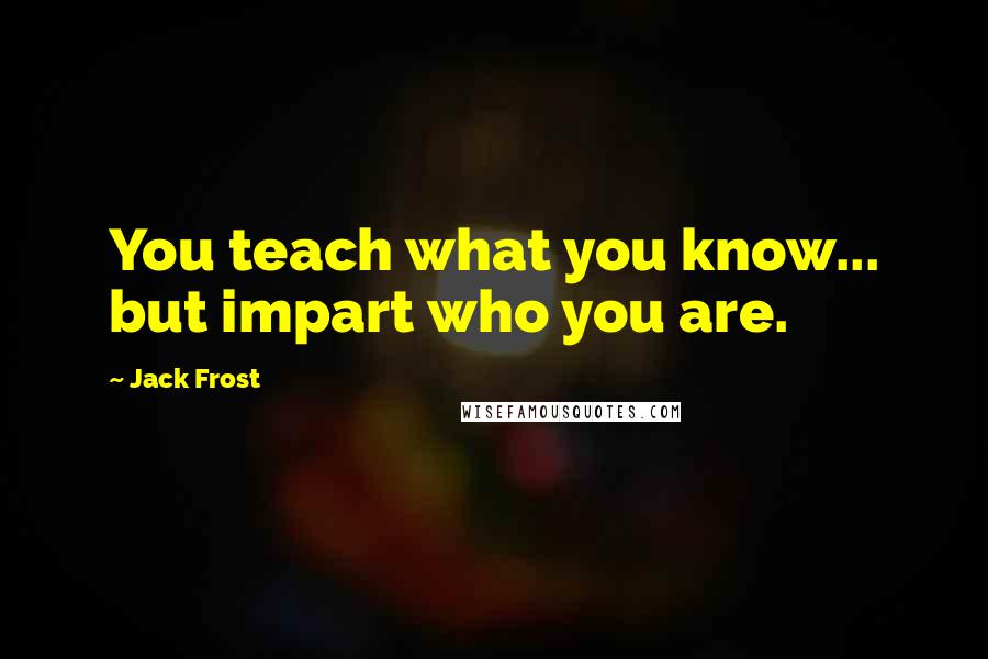 Jack Frost Quotes: You teach what you know... but impart who you are.