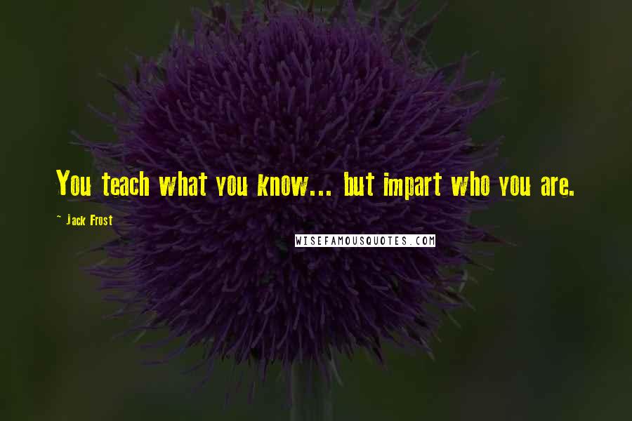 Jack Frost Quotes: You teach what you know... but impart who you are.