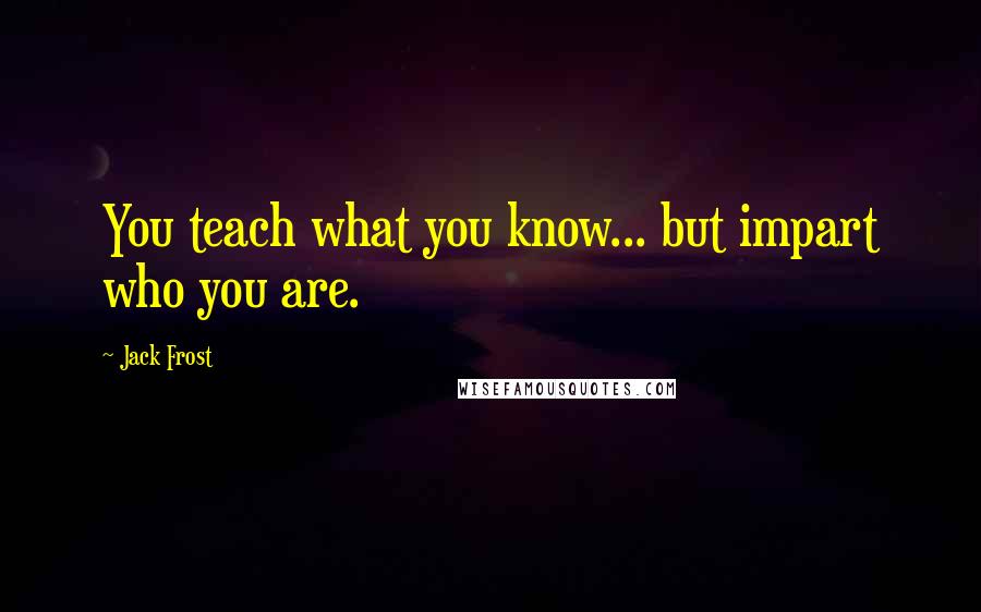 Jack Frost Quotes: You teach what you know... but impart who you are.
