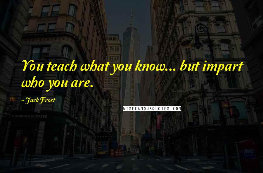 Jack Frost Quotes: You teach what you know... but impart who you are.