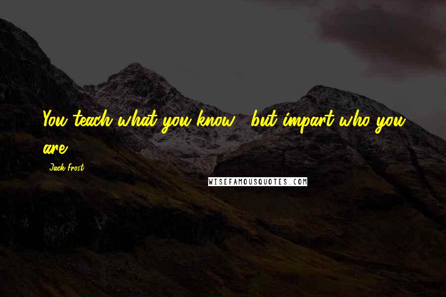 Jack Frost Quotes: You teach what you know... but impart who you are.