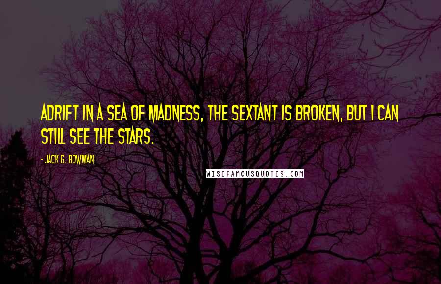 Jack G. Bowman Quotes: Adrift in a sea of madness, the sextant is broken, but I can still see the stars.