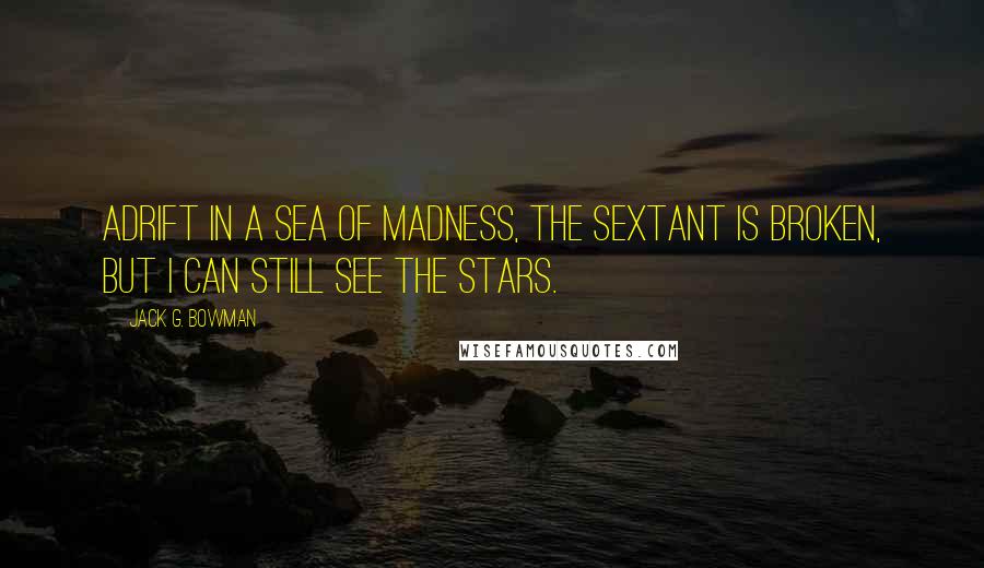 Jack G. Bowman Quotes: Adrift in a sea of madness, the sextant is broken, but I can still see the stars.