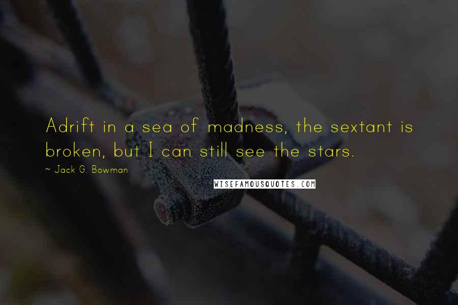 Jack G. Bowman Quotes: Adrift in a sea of madness, the sextant is broken, but I can still see the stars.