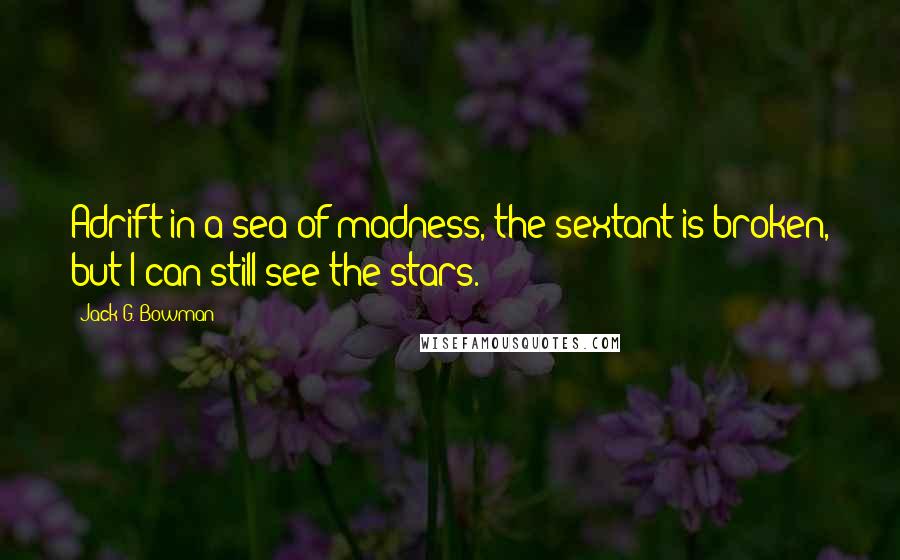 Jack G. Bowman Quotes: Adrift in a sea of madness, the sextant is broken, but I can still see the stars.