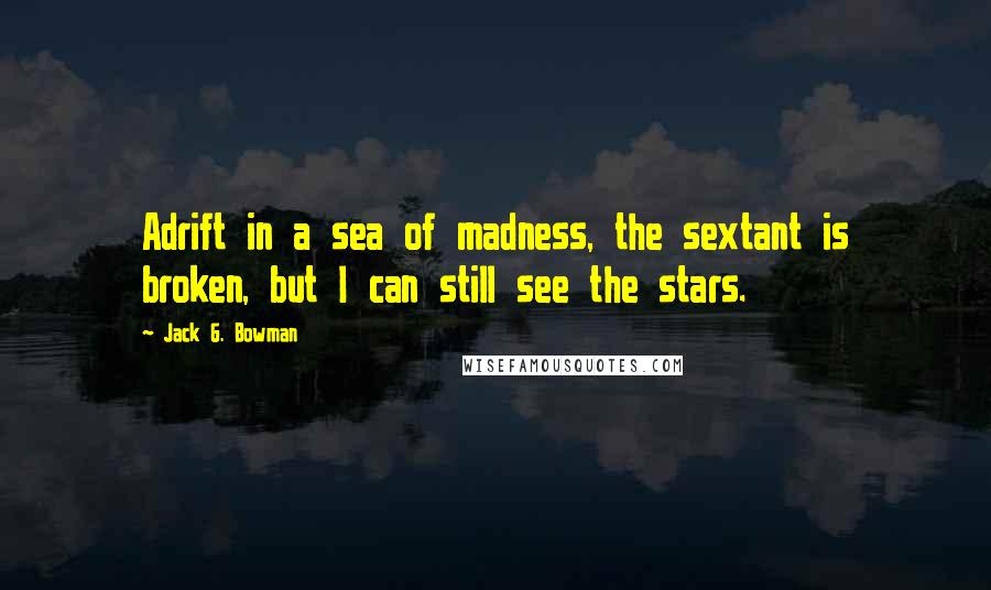 Jack G. Bowman Quotes: Adrift in a sea of madness, the sextant is broken, but I can still see the stars.