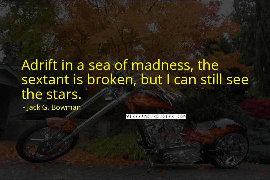 Jack G. Bowman Quotes: Adrift in a sea of madness, the sextant is broken, but I can still see the stars.