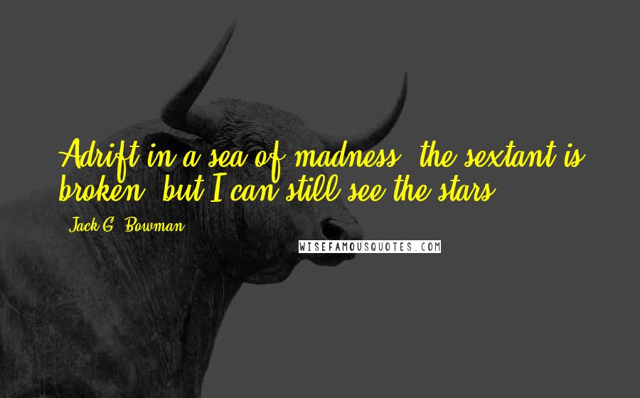 Jack G. Bowman Quotes: Adrift in a sea of madness, the sextant is broken, but I can still see the stars.