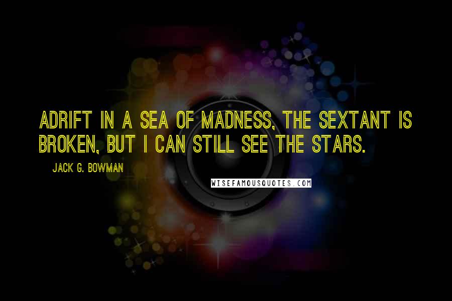 Jack G. Bowman Quotes: Adrift in a sea of madness, the sextant is broken, but I can still see the stars.