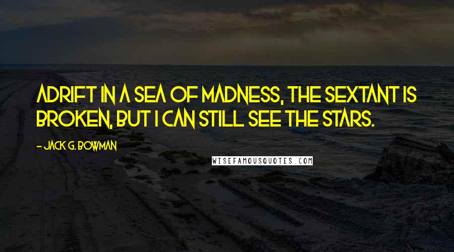 Jack G. Bowman Quotes: Adrift in a sea of madness, the sextant is broken, but I can still see the stars.