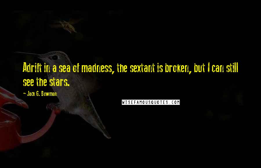 Jack G. Bowman Quotes: Adrift in a sea of madness, the sextant is broken, but I can still see the stars.