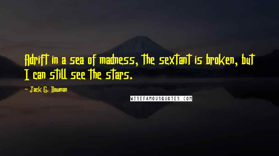 Jack G. Bowman Quotes: Adrift in a sea of madness, the sextant is broken, but I can still see the stars.