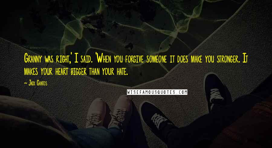 Jack Gantos Quotes: Granny was right,' I said. 'When you forgive someone it does make you stronger. It makes your heart bigger than your hate.