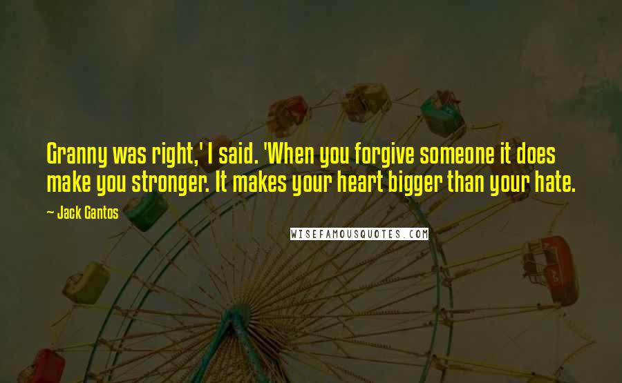 Jack Gantos Quotes: Granny was right,' I said. 'When you forgive someone it does make you stronger. It makes your heart bigger than your hate.