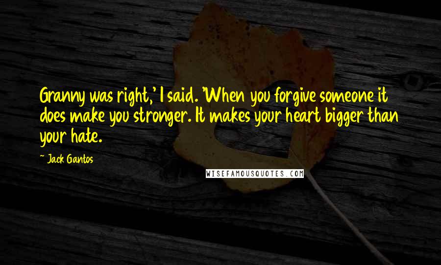 Jack Gantos Quotes: Granny was right,' I said. 'When you forgive someone it does make you stronger. It makes your heart bigger than your hate.