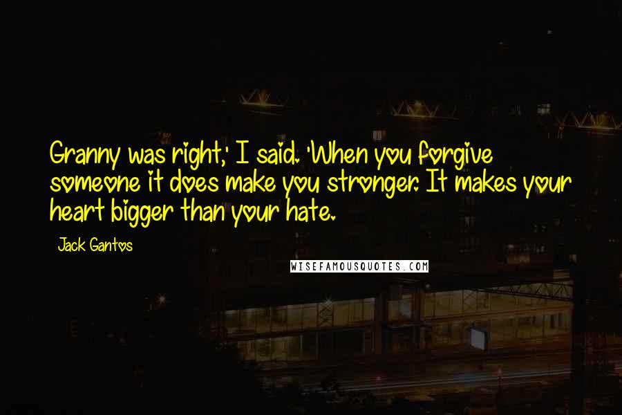 Jack Gantos Quotes: Granny was right,' I said. 'When you forgive someone it does make you stronger. It makes your heart bigger than your hate.