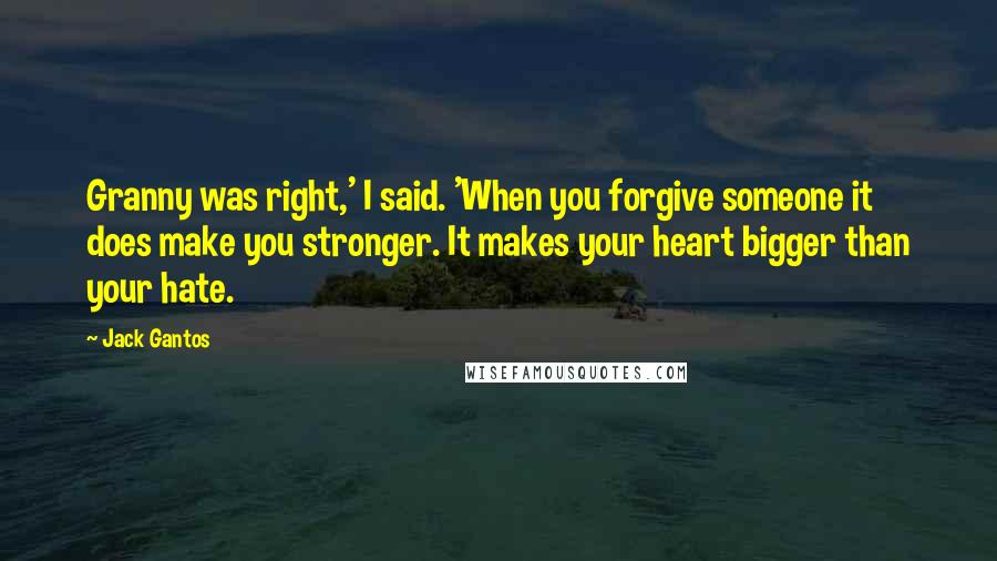 Jack Gantos Quotes: Granny was right,' I said. 'When you forgive someone it does make you stronger. It makes your heart bigger than your hate.