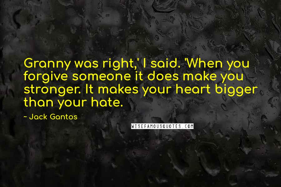 Jack Gantos Quotes: Granny was right,' I said. 'When you forgive someone it does make you stronger. It makes your heart bigger than your hate.