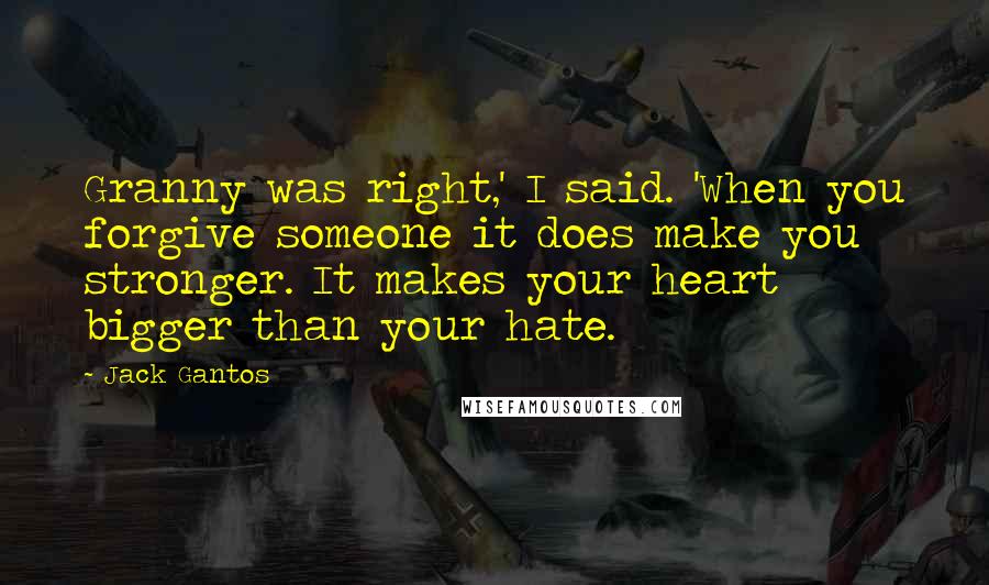 Jack Gantos Quotes: Granny was right,' I said. 'When you forgive someone it does make you stronger. It makes your heart bigger than your hate.