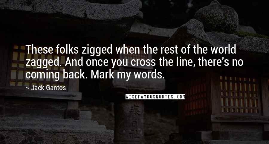 Jack Gantos Quotes: These folks zigged when the rest of the world zagged. And once you cross the line, there's no coming back. Mark my words.