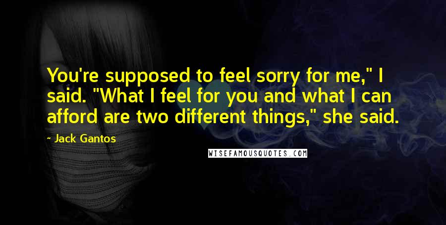 Jack Gantos Quotes: You're supposed to feel sorry for me," I said. "What I feel for you and what I can afford are two different things," she said.