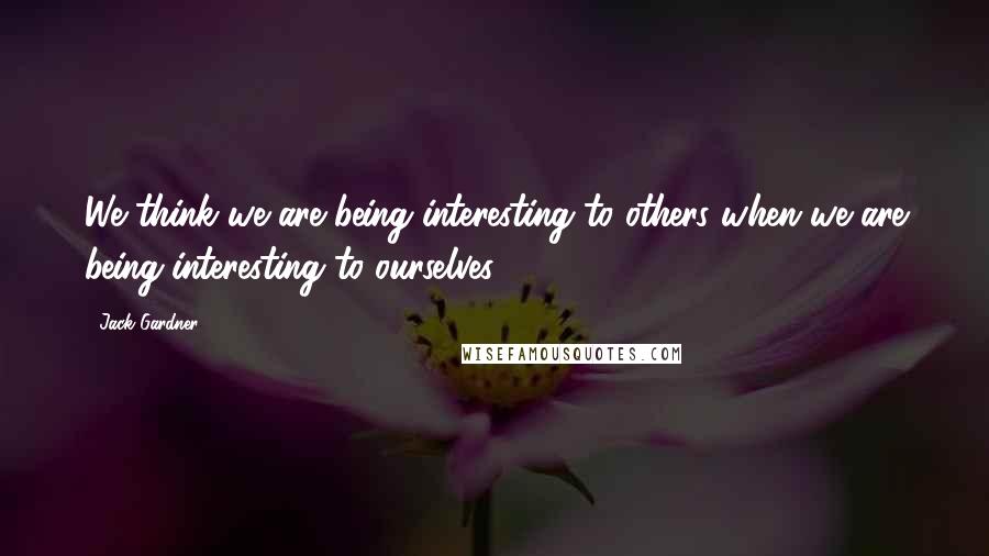 Jack Gardner Quotes: We think we are being interesting to others when we are being interesting to ourselves.