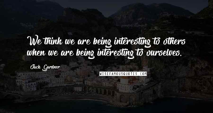 Jack Gardner Quotes: We think we are being interesting to others when we are being interesting to ourselves.