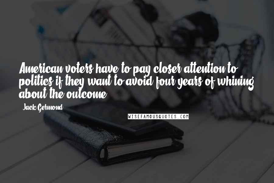 Jack Germond Quotes: American voters have to pay closer attention to politics if they want to avoid four years of whining about the outcome.
