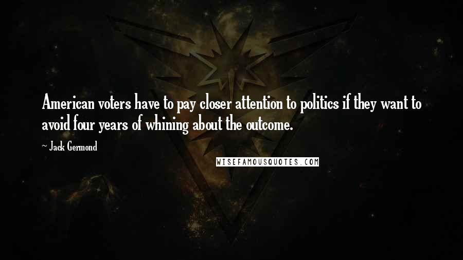 Jack Germond Quotes: American voters have to pay closer attention to politics if they want to avoid four years of whining about the outcome.