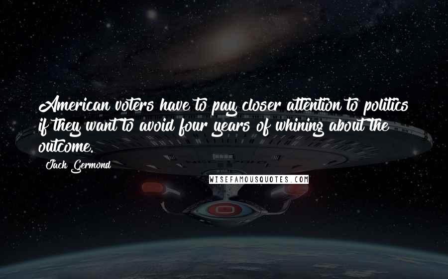 Jack Germond Quotes: American voters have to pay closer attention to politics if they want to avoid four years of whining about the outcome.