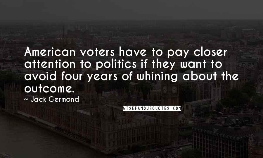 Jack Germond Quotes: American voters have to pay closer attention to politics if they want to avoid four years of whining about the outcome.