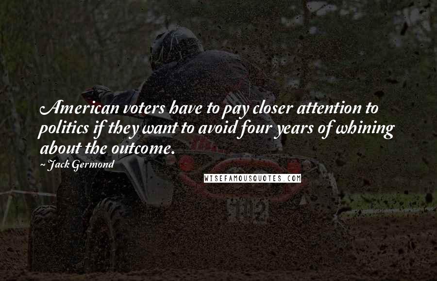 Jack Germond Quotes: American voters have to pay closer attention to politics if they want to avoid four years of whining about the outcome.