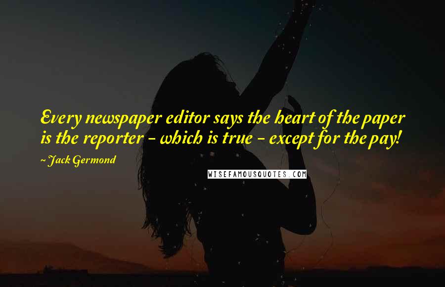 Jack Germond Quotes: Every newspaper editor says the heart of the paper is the reporter - which is true - except for the pay!