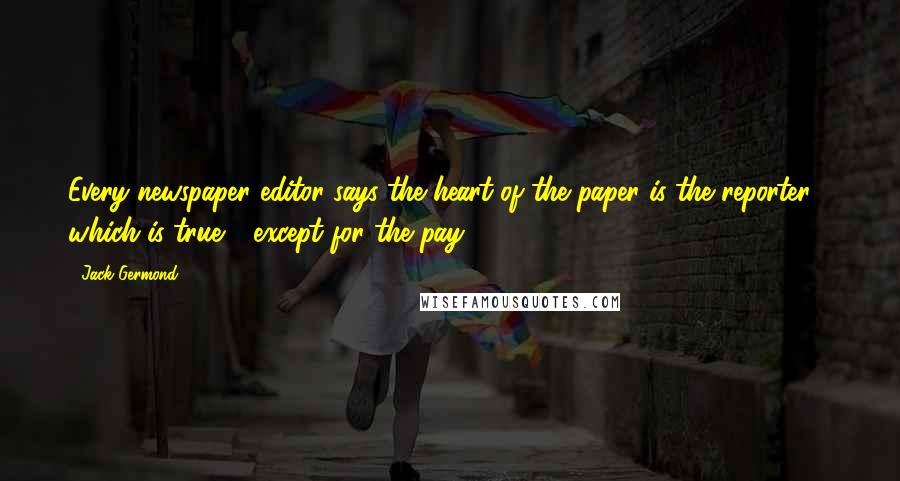 Jack Germond Quotes: Every newspaper editor says the heart of the paper is the reporter - which is true - except for the pay!