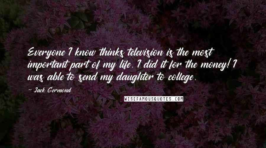 Jack Germond Quotes: Everyone I know thinks television is the most important part of my life. I did it for the money! I was able to send my daughter to college.