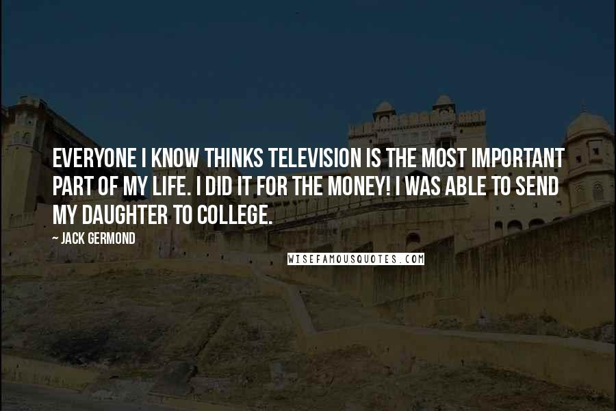 Jack Germond Quotes: Everyone I know thinks television is the most important part of my life. I did it for the money! I was able to send my daughter to college.