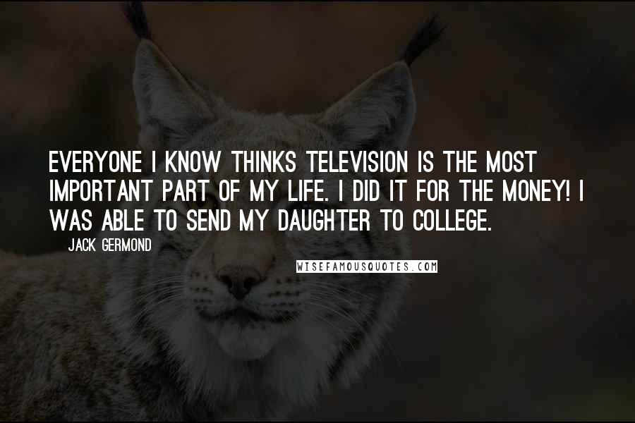 Jack Germond Quotes: Everyone I know thinks television is the most important part of my life. I did it for the money! I was able to send my daughter to college.