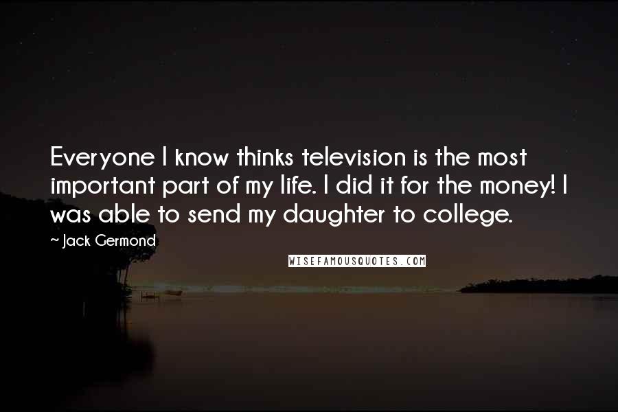 Jack Germond Quotes: Everyone I know thinks television is the most important part of my life. I did it for the money! I was able to send my daughter to college.