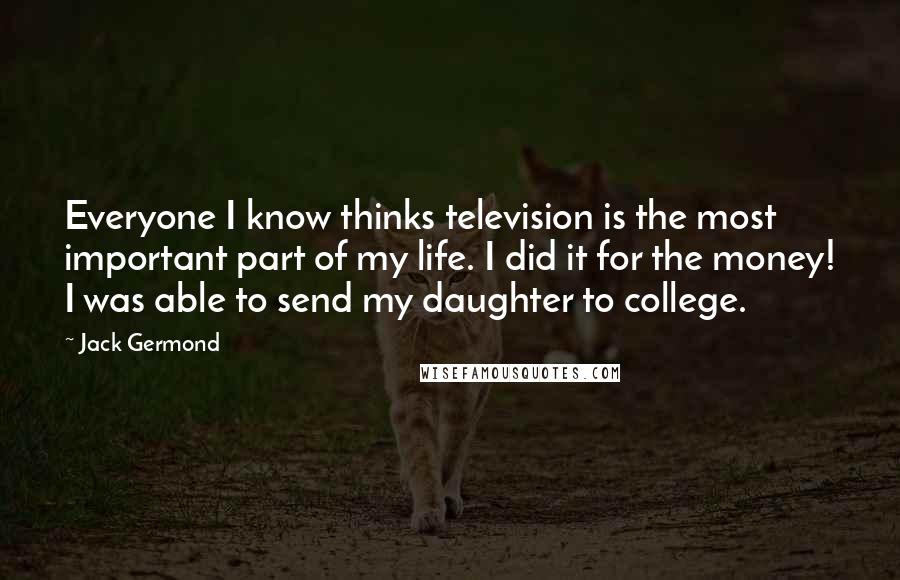 Jack Germond Quotes: Everyone I know thinks television is the most important part of my life. I did it for the money! I was able to send my daughter to college.