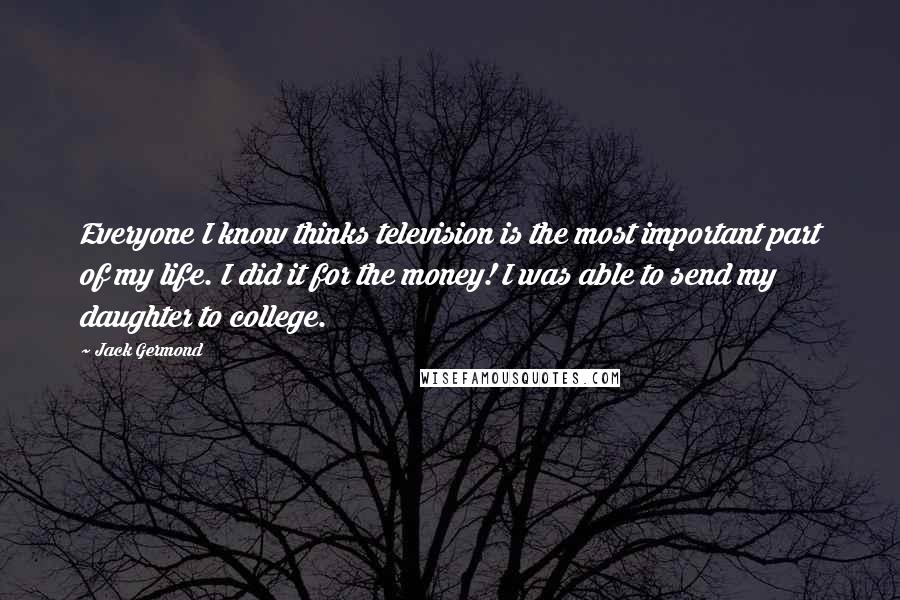 Jack Germond Quotes: Everyone I know thinks television is the most important part of my life. I did it for the money! I was able to send my daughter to college.