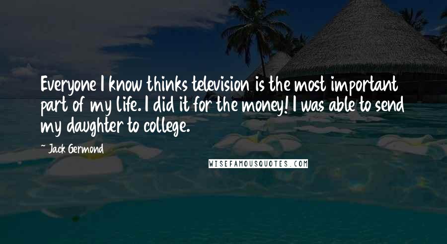 Jack Germond Quotes: Everyone I know thinks television is the most important part of my life. I did it for the money! I was able to send my daughter to college.