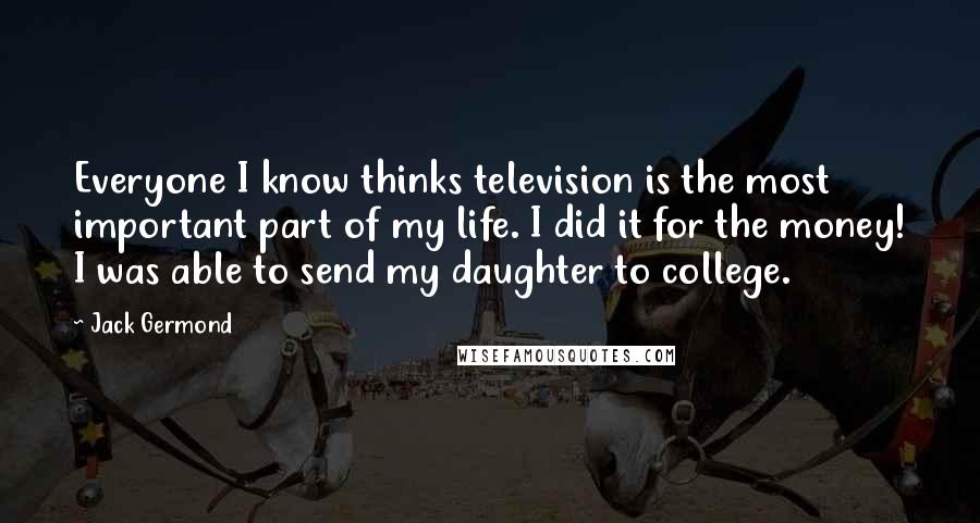 Jack Germond Quotes: Everyone I know thinks television is the most important part of my life. I did it for the money! I was able to send my daughter to college.