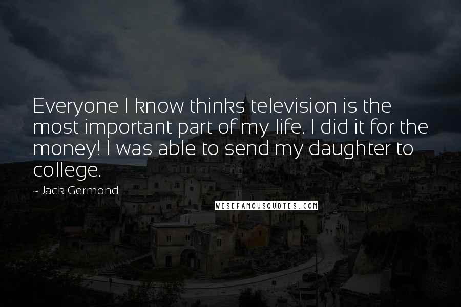 Jack Germond Quotes: Everyone I know thinks television is the most important part of my life. I did it for the money! I was able to send my daughter to college.