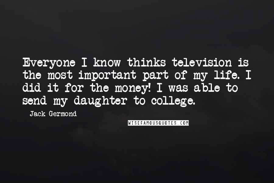 Jack Germond Quotes: Everyone I know thinks television is the most important part of my life. I did it for the money! I was able to send my daughter to college.