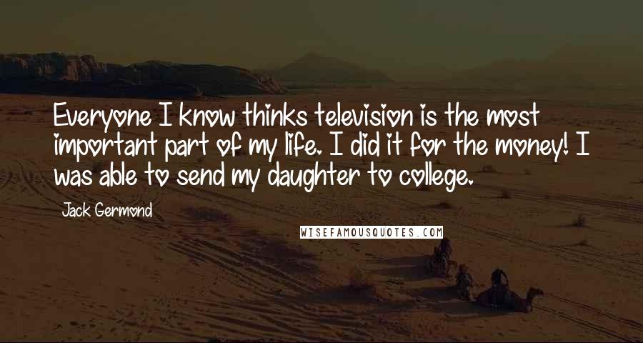 Jack Germond Quotes: Everyone I know thinks television is the most important part of my life. I did it for the money! I was able to send my daughter to college.