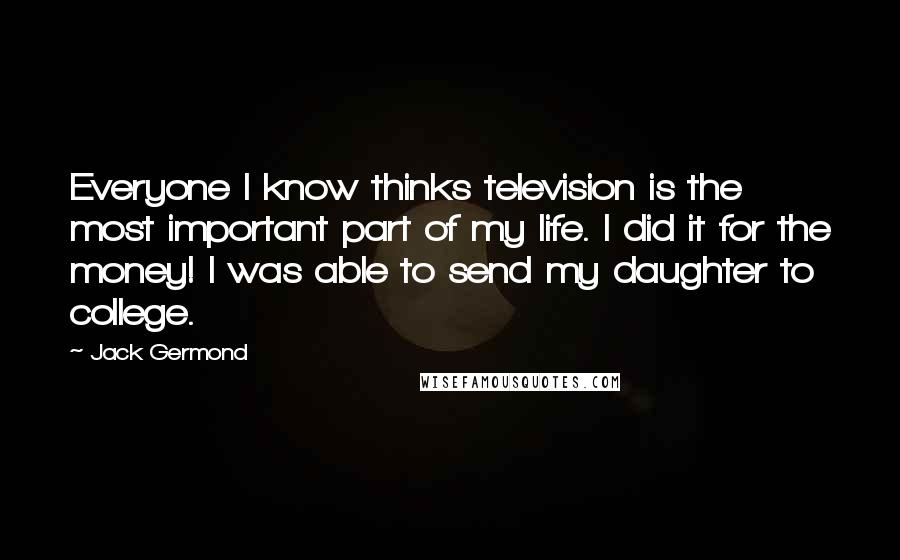Jack Germond Quotes: Everyone I know thinks television is the most important part of my life. I did it for the money! I was able to send my daughter to college.