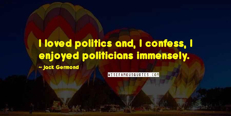 Jack Germond Quotes: I loved politics and, I confess, I enjoyed politicians immensely.