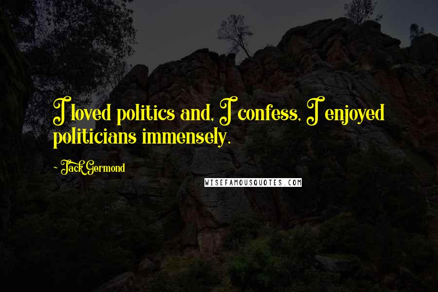 Jack Germond Quotes: I loved politics and, I confess, I enjoyed politicians immensely.