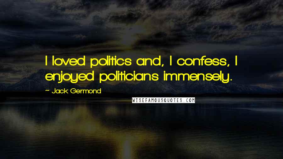 Jack Germond Quotes: I loved politics and, I confess, I enjoyed politicians immensely.