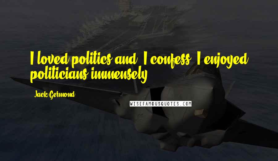 Jack Germond Quotes: I loved politics and, I confess, I enjoyed politicians immensely.